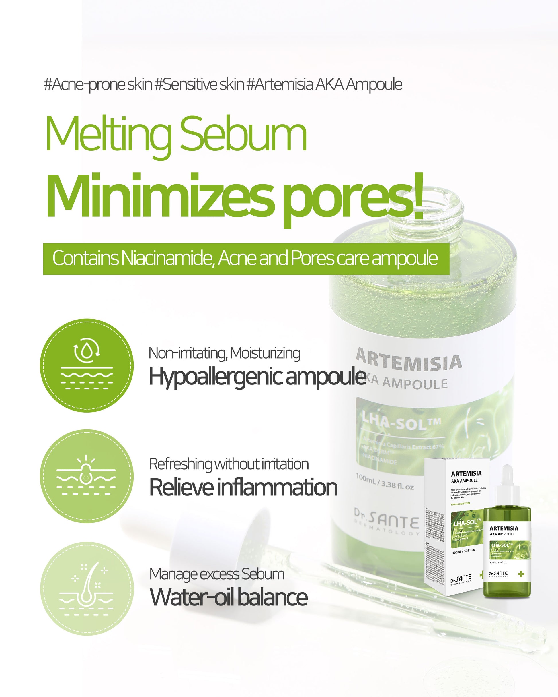 Dr.Sante Artemisia AKA Ampoule 50ml / 100ml (1.69oz / 3.38oz)

Soothing Sebum Control Ampoule for Troubled &amp; Sensitive Skin

A calming ampoule formulated with 67% Artemisia Capillaris Extract to help soothe irritated skin, reduce skin temperature, and maintain a balanced complexion.

Infused with high-purity LHA-SOL™ and Niacinamide, this lightweight ampoule helps regulate excess sebum, gently remove dead skin cells, and support clearer-looking skin without irritation. Ideal for acne-prone and sensitive