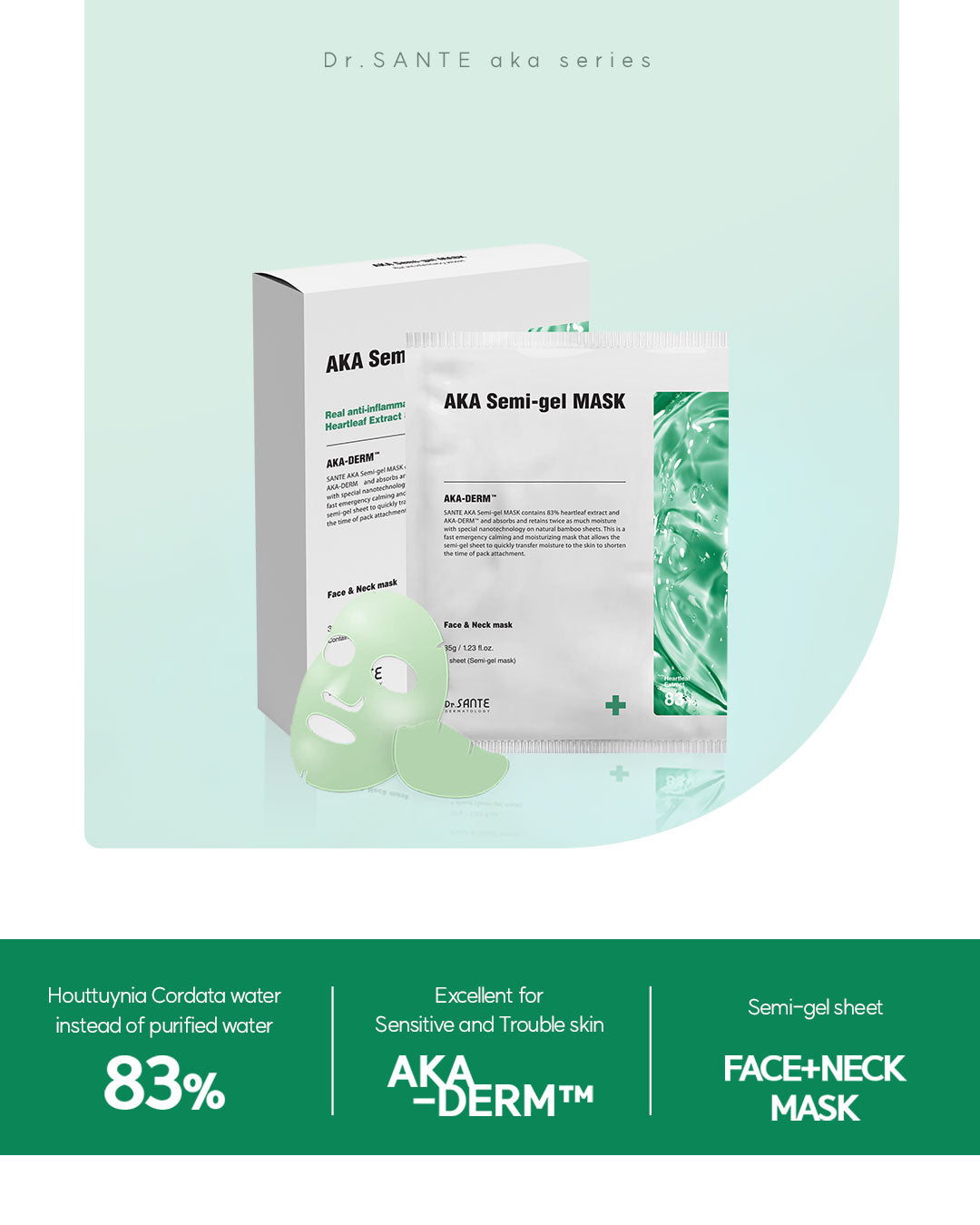 Dr. Sante AKA Semi-Gel Mask 40g × 5 Sheets (1.41oz *5sheets)

Intensive Soothing Semi-Gel Mask for Troubled &amp; Acne-Prone Skin

A highly concentrated semi-gel mask infused with 40g of essence per sheet to provide intensive soothing, hydration, and calming care for sensitive and troubled skin.

Formulated with 83% Houttuynia Cordata Extract instead of purified water and enriched with the patented AKA-DERM™ complex, this mask helps provide antibacterial and anti-inflammatory care while supporting clearer, 
