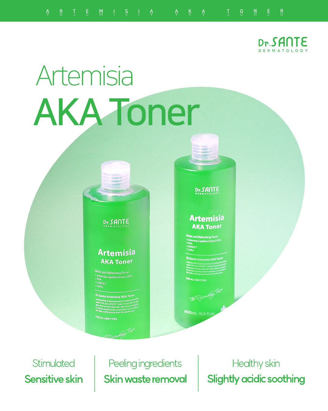 Dr. Sante Artemisia AKA Toner 200ml / 500ml (6.76 oz / 16.9 oz)

Gentle Balancing Toner for Sensitive &amp; Troubled Skin

A soothing vegan toner formulated with Artemisia Capillaris Extract instead of purified water to help calm sensitive skin while providing lightweight hydration and gentle daily exfoliation.

Infused with PHA and LHASOL™, this low-irritation formula helps remove dead skin cells and excess sebum without stripping moisture, making it ideal for sensitive skin prone to recurring skin concern